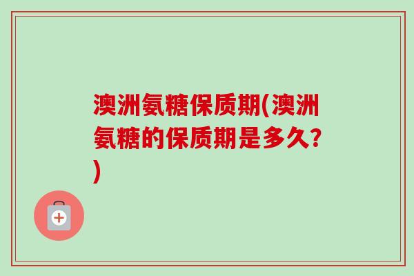 澳洲氨糖保质期(澳洲氨糖的保质期是多久？)