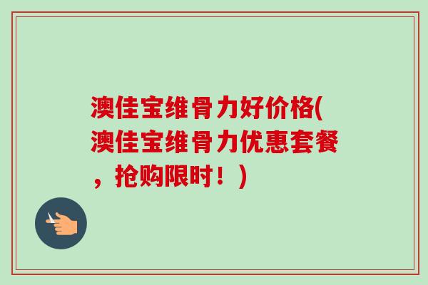 澳佳宝维骨力好价格(澳佳宝维骨力优惠套餐，抢购限时！)