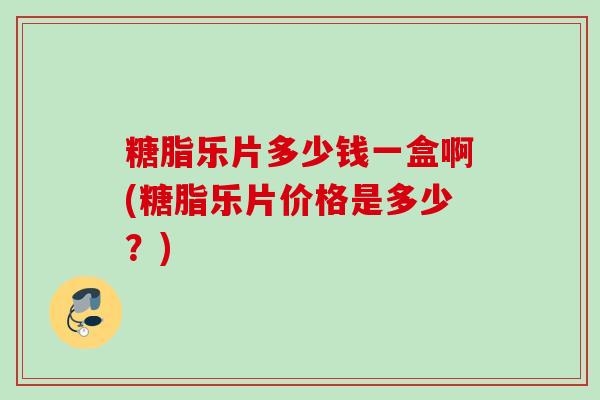 糖脂乐片多少钱一盒啊(糖脂乐片价格是多少？)