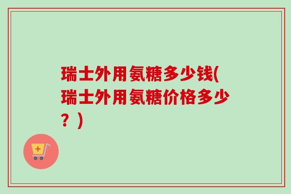 瑞士外用氨糖多少钱(瑞士外用氨糖价格多少？)
