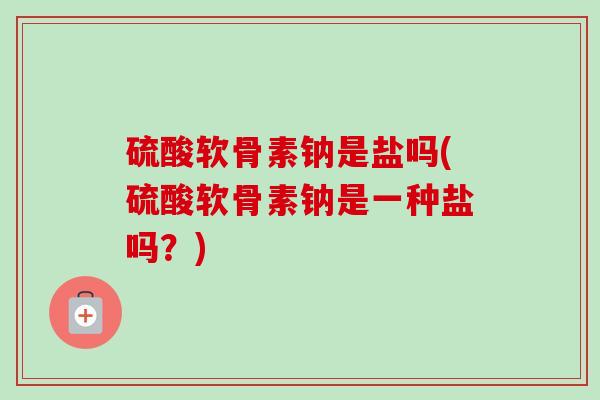 硫酸软骨素钠是盐吗(硫酸软骨素钠是一种盐吗？)