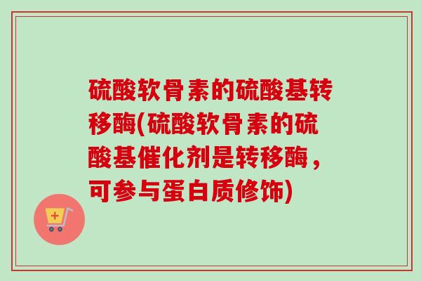 硫酸软骨素的硫酸基转移酶(硫酸软骨素的硫酸基催化剂是转移酶，可参与蛋白质修饰)
