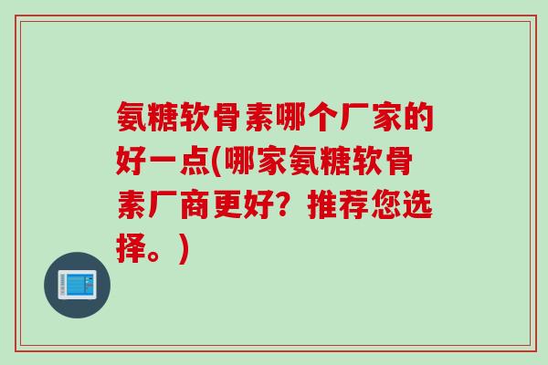 氨糖软骨素哪个厂家的好一点(哪家氨糖软骨素厂商更好？推荐您选择。)