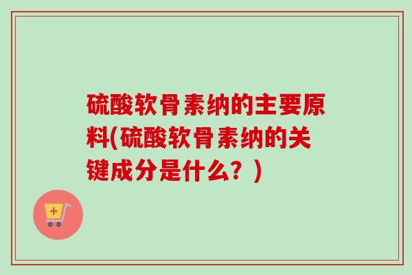 硫酸软骨素纳的主要原料(硫酸软骨素纳的关键成分是什么？)
