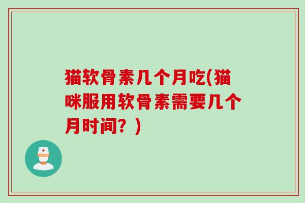 猫软骨素几个月吃(猫咪服用软骨素需要几个月时间？)