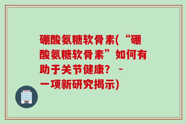 硼酸氨糖软骨素(“硼酸氨糖软骨素”如何有助于关节健康？ - 一项新研究揭示)
