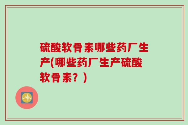 硫酸软骨素哪些药厂生产(哪些药厂生产硫酸软骨素？)