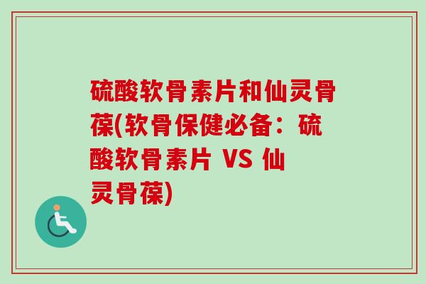 硫酸软骨素片和仙灵骨葆(软骨保健必备：硫酸软骨素片 VS 仙灵骨葆)
