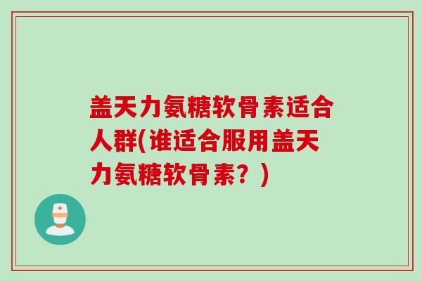 盖天力氨糖软骨素适合人群(谁适合服用盖天力氨糖软骨素？)