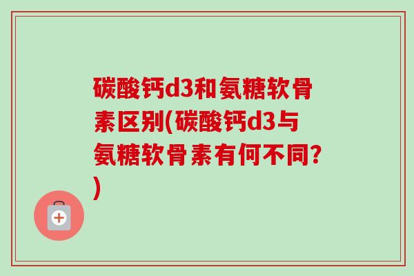 碳酸钙d3和氨糖软骨素区别(碳酸钙d3与氨糖软骨素有何不同？)