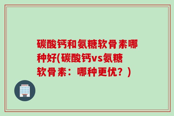碳酸钙和氨糖软骨素哪种好(碳酸钙vs氨糖软骨素：哪种更优？)