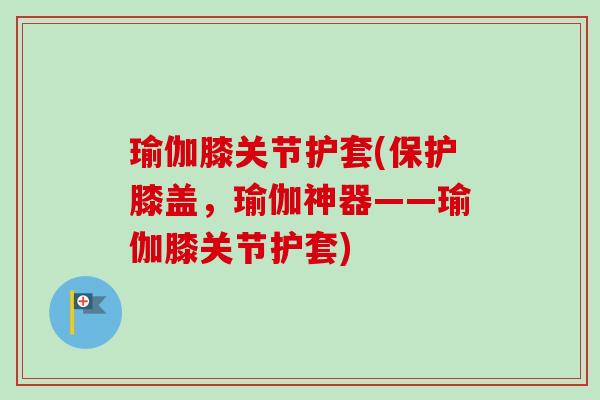 瑜伽膝关节护套(保护膝盖，瑜伽神器——瑜伽膝关节护套)