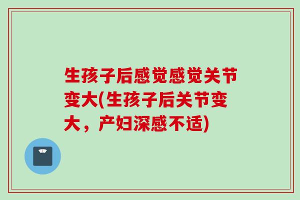 生孩子后感觉感觉关节变大(生孩子后关节变大，产妇深感不适)