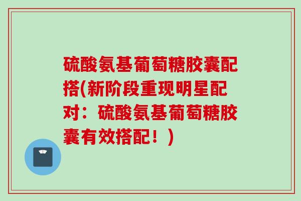 硫酸氨基葡萄糖胶囊配搭(新阶段重现明星配对：硫酸氨基葡萄糖胶囊有效搭配！)