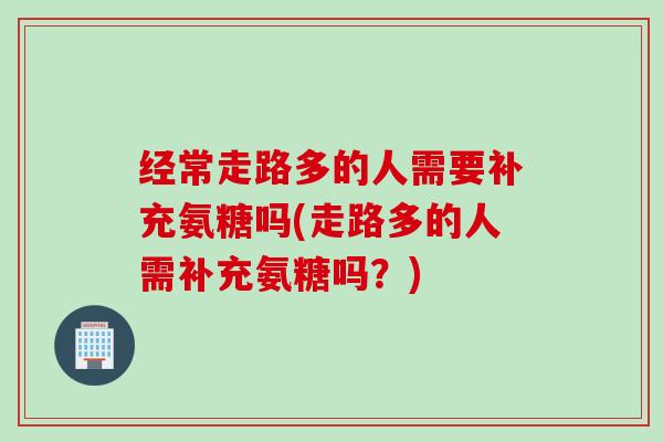 经常走路多的人需要补充氨糖吗(走路多的人需补充氨糖吗？)