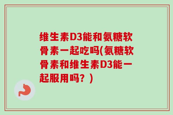 维生素D3能和氨糖软骨素一起吃吗(氨糖软骨素和维生素D3能一起服用吗？)