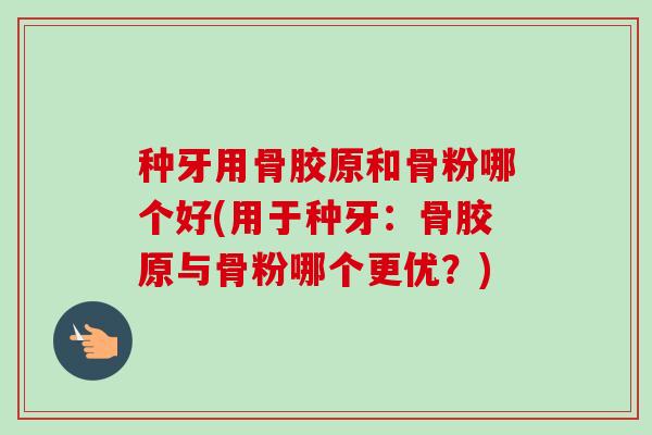 种牙用骨胶原和骨粉哪个好(用于种牙：骨胶原与骨粉哪个更优？)