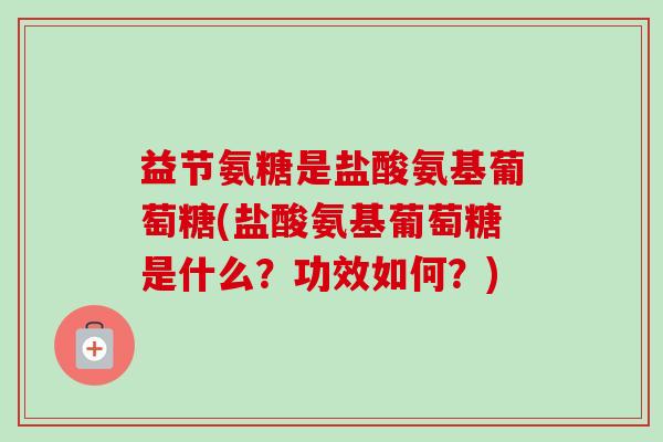 益节氨糖是盐酸氨基葡萄糖(盐酸氨基葡萄糖是什么？功效如何？)