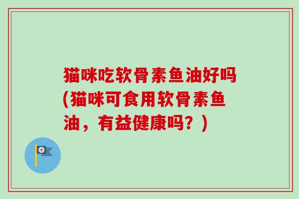 猫咪吃软骨素鱼油好吗(猫咪可食用软骨素鱼油，有益健康吗？)