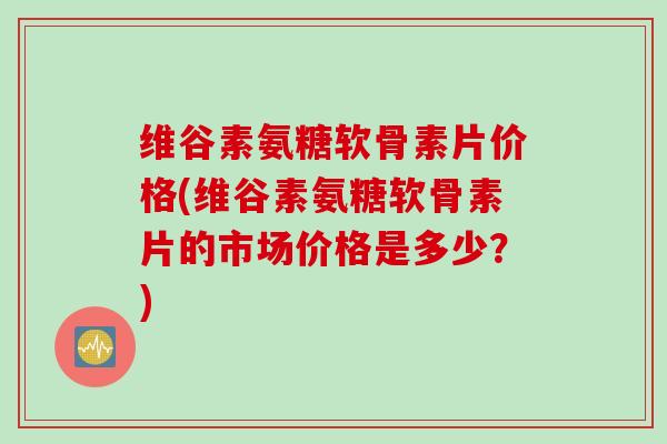 维谷素氨糖软骨素片价格(维谷素氨糖软骨素片的市场价格是多少？)