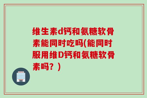 维生素d钙和氨糖软骨素能同时吃吗(能同时服用维D钙和氨糖软骨素吗？)