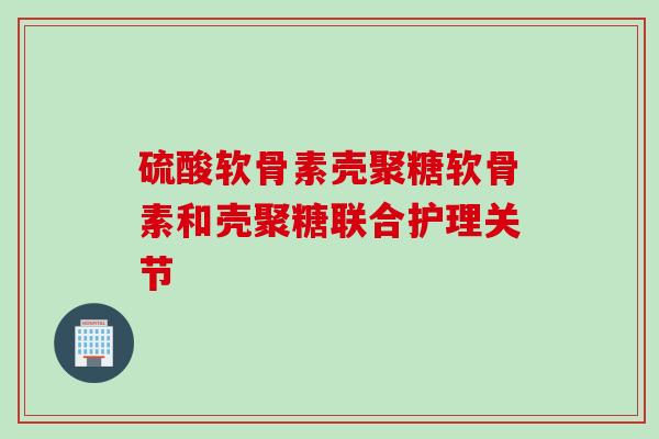 硫酸软骨素壳聚糖软骨素和壳聚糖联合护理关节 硫酸软骨素壳聚糖软骨素和壳聚糖联合护理关节