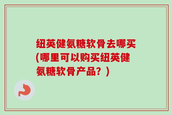 纽英健氨糖软骨去哪买(哪里可以购买纽英健氨糖软骨产品？)