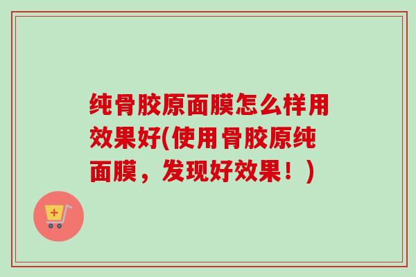 纯骨胶原面膜怎么样用效果好(使用骨胶原纯面膜，发现好效果！)