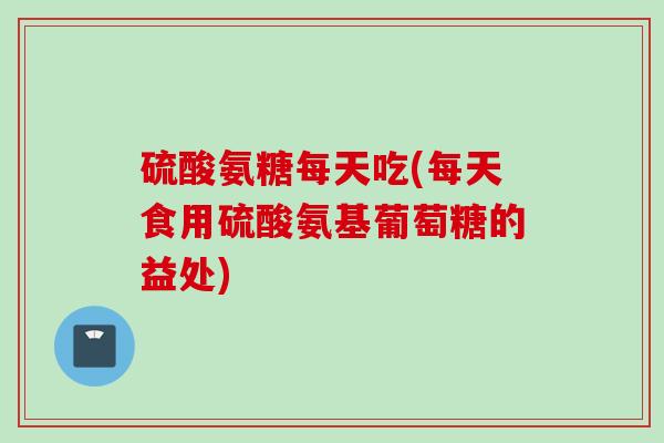硫酸氨糖每天吃(每天食用硫酸氨基葡萄糖的益处)