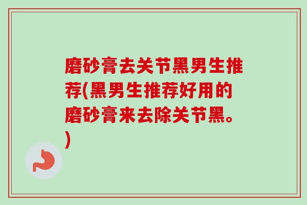 磨砂膏去关节黑男生推荐(黑男生推荐好用的磨砂膏来去除关节黑。)
