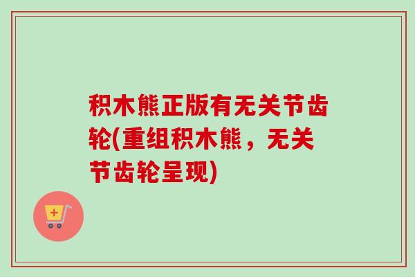 积木熊正版有无关节齿轮(重组积木熊，无关节齿轮呈现)