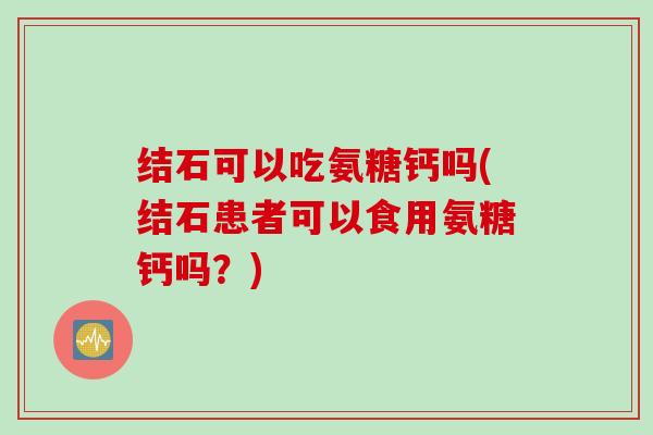 结石可以吃氨糖钙吗(结石患者可以食用氨糖钙吗？)
