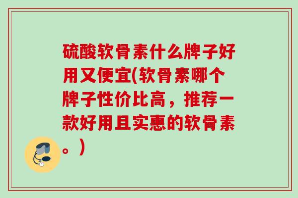 硫酸软骨素什么牌子好用又便宜(软骨素哪个牌子性价比高，推荐一款好用且实惠的软骨素。)