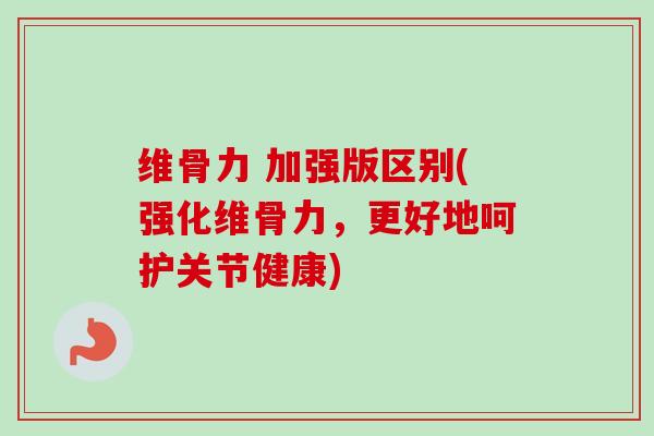 维骨力 加强版区别(强化维骨力，更好地呵护关节健康)