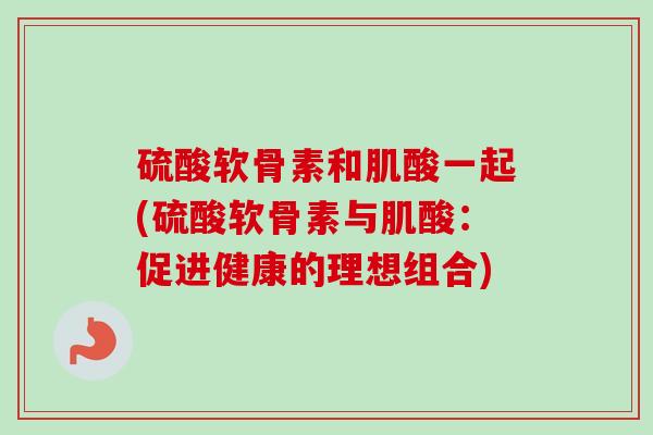 硫酸软骨素和肌酸一起(硫酸软骨素与肌酸：促进健康的理想组合)
