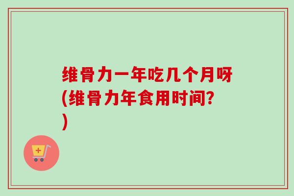 维骨力一年吃几个月呀(维骨力年食用时间？)