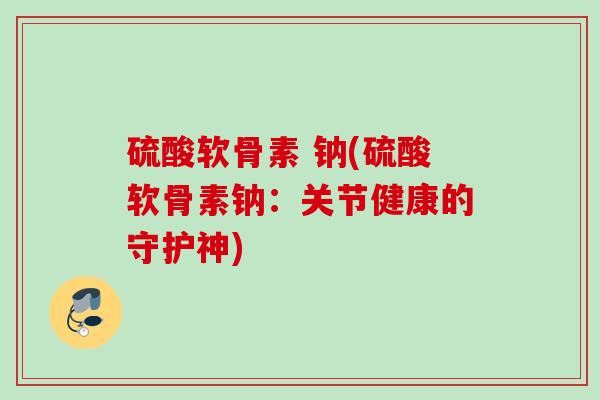 硫酸软骨素 钠(硫酸软骨素钠：关节健康的守护神)