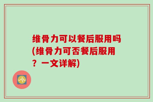 维骨力可以餐后服用吗(维骨力可否餐后服用？一文详解)