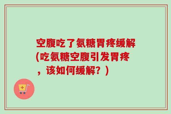 空腹吃了氨糖胃疼缓解(吃氨糖空腹引发胃疼，该如何缓解？)