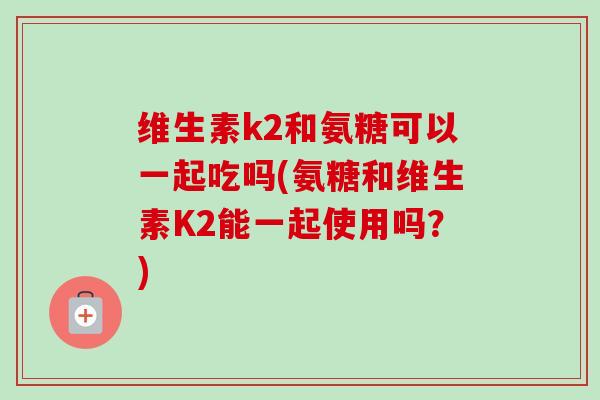 维生素k2和氨糖可以一起吃吗(氨糖和维生素K2能一起使用吗？)