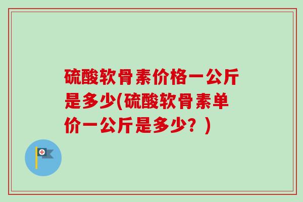 硫酸软骨素价格一公斤是多少(硫酸软骨素单价一公斤是多少？)