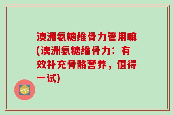 澳洲氨糖维骨力管用嘛(澳洲氨糖维骨力：有效补充骨骼营养，值得一试)