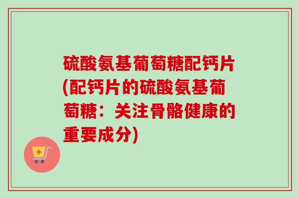 硫酸氨基葡萄糖配钙片(配钙片的硫酸氨基葡萄糖:关注骨骼健康的重要成分) 硫酸氨基葡萄糖配钙片(配钙片的硫酸氨基葡萄糖:关注骨骼健康的重要成分)