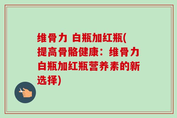 维骨力 白瓶加红瓶(提高骨骼健康：维骨力白瓶加红瓶营养素的新选择)