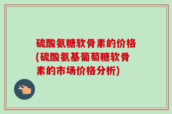 硫酸氨糖软骨素的价格(硫酸氨基葡萄糖软骨素的市场价格分析)