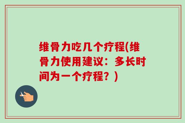 维骨力吃几个疗程(维骨力使用建议：多长时间为一个疗程？)