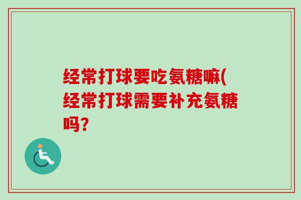 经常打球要吃氨糖嘛(经常打球需要补充氨糖吗？