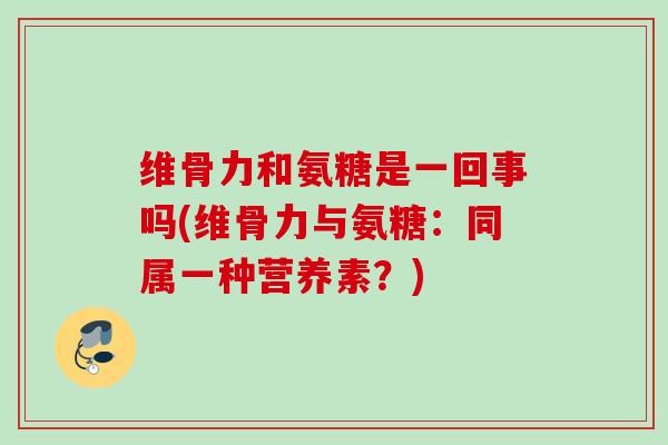 维骨力和氨糖是一回事吗(维骨力与氨糖：同属一种营养素？)