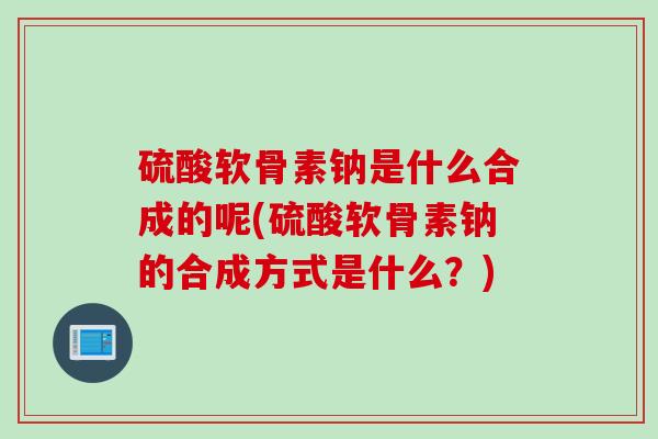 硫酸软骨素钠是什么合成的呢(硫酸软骨素钠的合成方式是什么？)