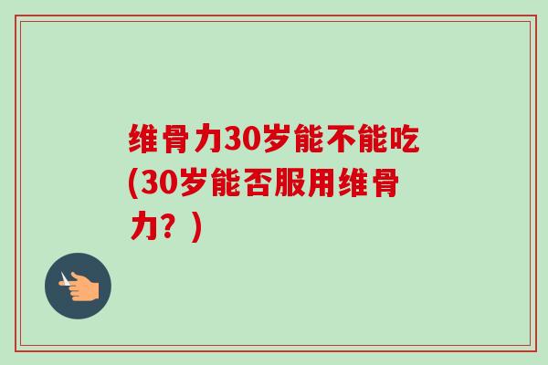 维骨力30岁能不能吃(30岁能否服用维骨力？)